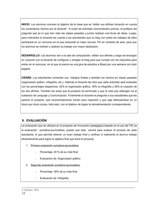 INICIO: Los alumnos conocen el objetivo de la clase que es “editar sus afiches tomando en cuenta
los comentarios hechos por el docente”. A modo de actividad conocimientos previos, el profesor les
pregunta qué es lo que han visto las clases pasadas y juntos realizan una lluvia de ideas. Luego,
para motivarlos el docente les cuenta a los estudiantes que su blog con todos los trabajos de ellos
participará en un concurso en el que evaluarán el mejor recurso TIC en contexto de aula, para que
los alumnos se motiven y realicen su trabajo con mayor dedicación.
DESARROLLO: Los alumnos van a la sala de computación, editan sus afiches y luego se encargan
en conjunto con el docente de configurar y arreglar el blog para que cumpla con los requisitos para
entrar en el concurso, en el que el premio es una gira de estudios a Brasil por una semana con todo
pagado.
CIERRE: Los estudiantes comentan sus trabajos finales y también los hechos en clases pasadas
(organizador gráfico, infografía, etc.). Además el docente les dice que cada actividad será evaluada
con los porcentajes respectivos: 20% el organizador gráfico, 30% la infografía y 50% la creación de
los dos afiches. También les avisa que el proyecto ha terminado y que la nota que obtengan irá al
subsector de Lenguaje y Comunicación. Finalmente el docente le pregunta a sus estudiantes que les
pareció el proyecto, qué recomendaciones harían para mejorarlo y que siga efectuándose en un
futuro por otros cursos, todo esto, con el objetivo de lograr la retroalimentación correspondiente.
9. EVALUACIÓN
La evaluación que se utilizará en el proyecto de innovación pedagógica basado en el uso del TIC es
la evaluación sumativa-acumulativa, puesto que esta servirá para evaluar el proceso de cada
estudiante, lo que permite obtener un buen trabajo final y verificar si realmente el alumno trabajo
eficientemente para lograr el objetivo final que tiene el proyecto.
1. Primera evaluación sumativa-acumulativa
- Porcentaje: 20 % de su nota final
- Evaluación de: Organizador gráfico.
2. Segundo evaluación sumativa-acumulativa
- Porcentaje: 30% de su nota final
- Evaluación de: Infografía.
_________________________________________________________________________
L. Jiménez 2016
12
 