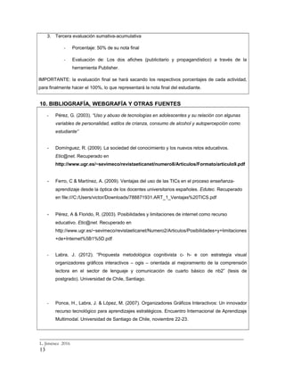 3. Tercera evaluación sumativa-acumulativa
- Porcentaje: 50% de su nota final
- Evaluación de: Los dos afiches (publicitario y propagandístico) a través de la
herramienta Publisher.
IMPORTANTE: la evaluación final se hará sacando los respectivos porcentajes de cada actividad,
para finalmente hacer el 100%, lo que representará la nota final del estudiante.
10. BIBLIOGRAFÍA, WEBGRAFÍA Y OTRAS FUENTES
- Pérez, G. (2003). “Uso y abuso de tecnologías en adolescentes y su relación con algunas
variables de personalidad, estilos de crianza, consumo de alcohol y autopercepción como
estudiante”
- Domínguez, R. (2009). La sociedad del conocimiento y los nuevos retos educativos.
Etic@net. Recuperado en
http://www.ugr.es/~sevimeco/revistaeticanet/numero8/Articulos/Formato/articulo9.pdf
- Ferro, C & Martínez, A. (2009). Ventajas del uso de las TICs en el proceso enseñanza-
aprendizaje desde la óptica de los docentes universitarios españoles. Edutec. Recuperado
en file:///C:/Users/victor/Downloads/788871931.ART_1_Ventajas%20TICS.pdf
- Pérez, A & Florido, R. (2003). Posibilidades y limitaciones de internet como recurso
educativo. Etic@net. Recuperado en
http://www.ugr.es/~sevimeco/revistaeticanet/Numero2/Articulos/Posibilidades+y+limitaciones
+de+Internet%5B1%5D.pdf
- Labra, J. (2012). “Propuesta metodológica cognitivista c- h- e con estrategia visual
organizadores gráficos interactivos – ogis – orientada al mejoramiento de la comprensión
lectora en el sector de lenguaje y comunicación de cuarto básico de nb2” (tesis de
postgrado). Universidad de Chile, Santiago.
- Ponce, H., Labra, J. & López, M. (2007). Organizadores Gráficos Interactivos: Un innovador
recurso tecnológico para aprendizajes estratégicos. Encuentro Internacional de Aprendizaje
Multimodal. Universidad de Santiago de Chile, noviembre 22-23.
_________________________________________________________________________
L. Jiménez 2016
13
 