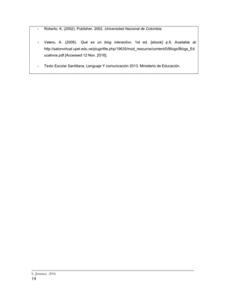 - Roberto, K. (2002). Publisher, 2002. Universidad Nacional de Colombia.
- Valero, A. (2009). Qué es un blog interactivo. 1st ed. [ebook] p.9. Available at:
http://salonvirtual.upel.edu.ve/pluginfile.php/19635/mod_resource/content/0/Blogs/Blogs_Ed
ucativos.pdf [Accessed 12 Nov. 2016].
- Texto Escolar Santillana, Lenguaje Y comunicación 2013. Ministerio de Educación.
_________________________________________________________________________
L. Jiménez 2016
14
 
