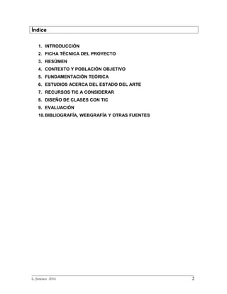 Índice
1. INTRODUCCIÓN
2. FICHA TÉCNICA DEL PROYECTO
3. RESÚMEN
4. CONTEXTO Y POBLACIÓN OBJETIVO
5. FUNDAMENTACIÓN TEÓRICA
6. ESTUDIOS ACERCA DEL ESTADO DEL ARTE
7. RECURSOS TIC A CONSIDERAR
8. DISEÑO DE CLASES CON TIC
9. EVALUACIÓN
10.BIBLIOGRAFÍA, WEBGRAFÍA Y OTRAS FUENTES
_________________________________________________________________________
L. Jiménez 2016 2
 