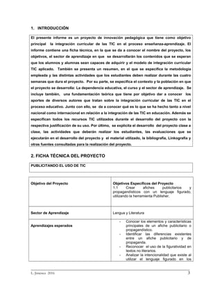 1. INTRODUCCIÓN
El presente informe es un proyecto de innovación pedagógica que tiene como objetivo
principal la integración curricular de las TIC en el proceso enseñanza-aprendizaje. El
informe contiene una ficha técnica, en la que se da a conocer el nombre del proyecto, los
objetivos, el sector de aprendizaje en que se desarrollarán los contenidos que se esperan
que los alumnos y alumnas sean capaces de adquirir y el modelo de integración curricular
TIC aplicado. También se presenta un resumen, en el que se especifica la metodología
empleada y las distintas actividades que los estudiantes deben realizar durante las cuatro
semanas que dura el proyecto. Por su parte, se especifica el contexto y la población en que
el proyecto se desarrolla: La dependencia educativa, el curso y el sector de aprendizaje. Se
incluye también, una fundamentación teórica que tiene por objetivo dar a conocer los
aportes de diversos autores que tratan sobre la integración curricular de las TIC en el
proceso educativo. Junto con ello, se da a conocer qué es lo que se ha hecho tanto a nivel
nacional como internacional en relación a la integración de las TIC en educación. Además se
especifican todos los recursos TIC utilizados durante el desarrollo del proyecto con la
respectiva justificación de su uso. Por último, se explicita el desarrollo del proyecto clase a
clase, las actividades que deberán realizar los estudiantes, las evaluaciones que se
ejecutarán en el desarrollo del proyecto y el material utilizado, la bibliografía, Linkografía y
otras fuentes consultadas para la realización del proyecto.
2. FICHA TÉCNICA DEL PROYECTO
PUBLICITANDO EL USO DE TIC
Objetivo del Proyecto Objetivos Específicos del Proyecto
1.1 Crear afiches publicitarios y
propagandísticos con un lenguaje figurado,
utilizando la herramienta Publisher.
Sector de Aprendizaje Lengua y Literatura
Aprendizajes esperados
- Conocer los elementos y características
principales de un afiche publicitario o
propagandístico.
- Identificar las diferencias existentes
entre un afiche publicitario y de
propaganda.
- Reconocer el uso de la figuratividad en
textos no literarios.
- Analizar la intencionalidad que existe al
utilizar el lenguaje figurado en los
_________________________________________________________________________
L. Jiménez 2016 3
 