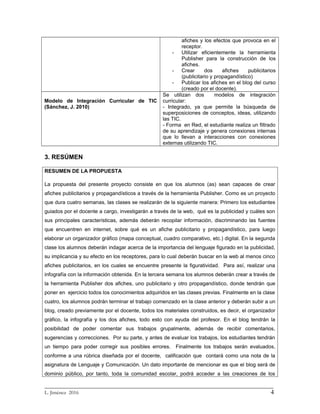 afiches y los efectos que provoca en el
receptor.
- Utilizar eficientemente la herramienta
Publisher para la construcción de los
afiches.
- Crear dos afiches publicitarios
(publicitario y propagandístico)
- Publicar los afiches en el blog del curso
(creado por el docente).
Modelo de Integración Curricular de TIC
(Sánchez, J. 2010)
Se utilizan dos modelos de integración
curricular:
- Integrado, ya que permite la búsqueda de
superposiciones de conceptos, ideas, utilizando
las TIC.
- Forma en Red, el estudiante realiza un filtrado
de su aprendizaje y genera conexiones internas
que lo llevan a interacciones con conexiones
externas utilizando TIC.
3. RESÚMEN
RESUMEN DE LA PROPUESTA
La propuesta del presente proyecto consiste en que los alumnos (as) sean capaces de crear
afiches publicitarios y propagandísticos a través de la herramienta Publisher. Como es un proyecto
que dura cuatro semanas, las clases se realizarán de la siguiente manera: Primero los estudiantes
guiados por el docente a cargo, investigarán a través de la web, qué es la publicidad y cuáles son
sus principales características, además deberán recopilar información, discriminando las fuentes
que encuentren en internet, sobre qué es un afiche publicitario y propagandístico, para luego
elaborar un organizador gráfico (mapa conceptual, cuadro comparativo, etc.) digital. En la segunda
clase los alumnos deberán indagar acerca de la importancia del lenguaje figurado en la publicidad,
su implicancia y su efecto en los receptores, para lo cual deberán buscar en la web al menos cinco
afiches publicitarios, en los cuales se encuentre presente la figuratividad. Para así, realizar una
infografía con la información obtenida. En la tercera semana los alumnos deberán crear a través de
la herramienta Publisher dos afiches, uno publicitario y otro propagandístico, donde tendrán que
poner en ejercicio todos los conocimientos adquiridos en las clases previas. Finalmente en la clase
cuatro, los alumnos podrán terminar el trabajo comenzado en la clase anterior y deberán subir a un
blog, creado previamente por el docente, todos los materiales construidos, es decir, el organizador
gráfico, la infografía y los dos afiches, todo esto con ayuda del profesor. En el blog tendrán la
posibilidad de poder comentar sus trabajos grupalmente, además de recibir comentarios,
sugerencias y correcciones. Por su parte, y antes de evaluar los trabajos, los estudiantes tendrán
un tiempo para poder corregir sus posibles errores. Finalmente los trabajos serán evaluados,
conforme a una rúbrica diseñada por el docente, calificación que contará como una nota de la
asignatura de Lenguaje y Comunicación. Un dato importante de mencionar es que el blog será de
dominio público, por tanto, toda la comunidad escolar, podrá acceder a las creaciones de los
_________________________________________________________________________
L. Jiménez 2016 4
 