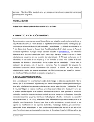 alumnos. Además el blog quedará como un recurso permanente para desarrollar contenidos
posteriores en la asignatura.
PALABRAS CLAVES
PUBLICIDAD – PROPAGANDA- RECURSOS TIC – AFICHES
4. CONTEXTO Y POBLACIÓN OBJETIVO
Como educadores creemos que para el desarrollo de una activad o para la implementación de un
proyecto educativo en aula y fuera de esta es importante contextualizar el cómo, cuándo y bajo qué
circunstancias se llevarán a cabo la las actividades y evaluaciones. El proyecto se realizará en un
7° Año Básico de la Escuela La Escuela Mixta República de Italia D-581, de la comuna de Penco, la
cual es de dependencia municipal y según los datos recogidos en www.simce.cl, sus estudiantes
pertenecen a un grupo socioeconómico (GSE) medio bajo. Es decir, entre 63% y el 81% de los
estudiantes se encuentran en una condición de vulnerabilidad. El 7°B está conformado por 39
estudiantes, de los cuales 20 son mujeres y 19 son hombres. El curso tiene un total de 6 horas
semanales de lenguaje y comunicación, de las cuales solo se necesitaran 2 horas para la
realización del proyecto, esto sí, durante 4 semanas. Para la realización del proyecto, los
estudiantes necesitaran utilizar computadores con conexión a internet. En este sentido, el
establecimiento cuenta una sala de computación con 59 computadores con conexión a internet y
con el software Publisher instalado en todos los computadores.
5. FUNDAMENTACIÓN TEÓRICA
En la sociedad actual nos encontramos rodeados de tecnología en todos los aspectos de la vida. Es
por eso, que es de fundamental importancia que la educación amplié sus formas y mecanismos para
llegar a los estudiantes de una manera más cercana y acorde a sus dominios y habilidades. El uso
de recursos TIC para el proceso enseñanza-aprendizaje es entendido como “cualquier recurso que
el profesor prevea emplear en el diseño o desarrollo del currículo para aproximar o facilitar los
contenidos, mediar las experiencias de aprendizaje, provocar encuentros o situaciones, desarrollar
habilidades cognitivas, apoyar sus estrategias metodológicas, o facilitar e enriquecer la evaluación”
(Blázquez & Lucero, p. 186, 2002), este recurso debe ser internalizado por los docentes con el fin de
utilizarlos como herramientas de apoyo para llevar a cabo las clases en contexto de aula lo que
supone una modificación en los objetivos, contenidos, metodología didáctica, procedimientos y
planificación de los aprendizajes. Si bien, existen algunos detractores del uso de TIC en el aula
como Rocío Domínguez, profesora de la Universidad de Granada en España (2009) que afirma que
_________________________________________________________________________
L. Jiménez 2016 5
 