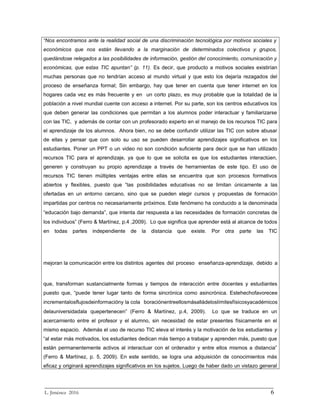 “Nos encontramos ante la realidad social de una discriminación tecnológica por motivos sociales y
económicos que nos están llevando a la marginación de determinados colectivos y grupos,
quedándose relegados a las posibilidades de información, gestión del conocimiento, comunicación y
económicas, que estas TIC apuntan” (p. 11). Es decir, que producto a motivos sociales existirían
muchas personas que no tendrían acceso al mundo virtual y que esto los dejaría rezagados del
proceso de enseñanza formal; Sin embargo, hay que tener en cuenta que tener internet en los
hogares cada vez es más frecuente y en un corto plazo, es muy probable que la totalidad de la
población a nivel mundial cuente con acceso a internet. Por su parte, son los centros educativos los
que deben generar las condiciones que permitan a los alumnos poder interactuar y familiarizarse
con las TIC, y además de contar con un profesorado experto en el manejo de los recursos TIC para
el aprendizaje de los alumnos. Ahora bien, no se debe confundir utilizar las TIC con sobre abusar
de ellas y pensar que con solo su uso se pueden desarrollar aprendizajes significativos en los
estudiantes. Poner un PPT o un video no son condición suficiente para decir que se han utilizado
recursos TIC para el aprendizaje, ya que lo que se solicita es que los estudiantes interactúen,
generen y construyan su propio aprendizaje a través de herramientas de este tipo. El uso de
recursos TIC tienen múltiples ventajas entre ellas se encuentra que son procesos formativos
abiertos y flexibles, puesto que “las posibilidades educativas no se limitan únicamente a las
ofertadas en un entorno cercano, sino que se pueden elegir cursos y propuestas de formación
impartidas por centros no necesariamente próximos. Este fenómeno ha conducido a la denominada
“educación bajo demanda”, que intenta dar respuesta a las necesidades de formación concretas de
los individuos” (Ferro & Martínez, p.4 ,2009). Lo que significa que aprender está al alcance de todos
en todas partes independiente de la distancia que existe. Por otra parte las TIC
mejoran la comunicación entre los distintos agentes del proceso enseñanza‐aprendizaje, debido a
que, transforman sustancialmente formas y tiempos de interacción entre docentes y estudiantes
puesto que, “puede tener lugar tanto de forma sincrónica como asincrónica. Estehechofavorecee
incrementalosflujosdeinformacióny la cola boraciónentreellosmásalládeloslímitesfísicosyacadémicos
delauniversidadala quepertenecen” (Ferro & Martínez, p.4, 2009). Lo que se traduce en un
acercamiento entre el profesor y el alumno, sin necesidad de estar presentes físicamente en el
mismo espacio. Además el uso de recurso TIC eleva el interés y la motivación de los estudiantes y
“al estar más motivados, los estudiantes dedican más tiempo a trabajar y aprenden más, puesto que
están permanentemente activos al interactuar con el ordenador y entre ellos mismos a distancia”
(Ferro & Martínez, p. 5, 2009). En este sentido, se logra una adquisición de conocimientos más
eficaz y originará aprendizajes significativos en los sujetos. Luego de haber dado un vistazo general
_________________________________________________________________________
L. Jiménez 2016 6
 