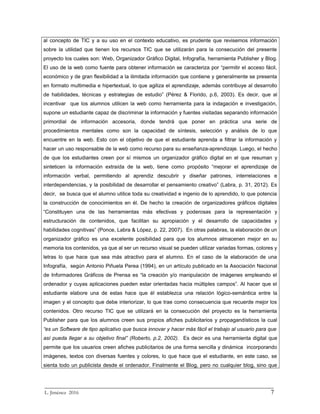 al concepto de TIC y a su uso en el contexto educativo, es prudente que revisemos información
sobre la utilidad que tienen los recursos TIC que se utilizarán para la consecución del presente
proyecto los cuales son: Web, Organizador Gráfico Digital, Infografía, herramienta Publisher y Blog.
El uso de la web como fuente para obtener información se caracteriza por “permitir el acceso fácil,
económico y de gran flexibilidad a la ilimitada información que contiene y generalmente se presenta
en formato multimedia e hipertextual, lo que agiliza el aprendizaje, además contribuye al desarrollo
de habilidades, técnicas y estrategias de estudio” (Pérez & Florido, p.6, 2003). Es decir, que al
incentivar que los alumnos utilicen la web como herramienta para la indagación e investigación,
supone un estudiante capaz de discriminar la información y fuentes visitadas separando información
primordial de información accesoria, donde tendrá que poner en práctica una serie de
procedimientos mentales como son la capacidad de síntesis, selección y análisis de lo que
encuentre en la web. Esto con el objetivo de que el estudiante aprenda a filtrar la información y
hacer un uso responsable de la web como recurso para su enseñanza-aprendizaje. Luego, el hecho
de que los estudiantes creen por sí mismos un organizador gráfico digital en el que resuman y
sinteticen la información extraída de la web, tiene como propósito “mejorar el aprendizaje de
información verbal, permitiendo al aprendiz descubrir y diseñar patrones, interrelaciones e
interdependencias, y la posibilidad de desarrollar el pensamiento creativo” (Labra, p. 31, 2012). Es
decir, se busca que el alumno utilice toda su creatividad e ingenio de lo aprendido, lo que potencia
la construcción de conocimientos en él. De hecho la creación de organizadores gráficos digitales
“Constituyen una de las herramientas más efectivas y poderosas para la representación y
estructuración de contenidos, que facilitan su apropiación y el desarrollo de capacidades y
habilidades cognitivas” (Ponce, Labra & López, p. 22, 2007). En otras palabras, la elaboración de un
organizador gráfico es una excelente posibilidad para que los alumnos almacenen mejor en su
memoria los contenidos, ya que al ser un recurso visual se pueden utilizar variadas formas, colores y
letras lo que hace que sea más atractivo para el alumno. En el caso de la elaboración de una
Infografía, según Antonio Piñuela Perea (1994), en un artículo publicado en la Asociación Nacional
de Informadores Gráficos de Prensa es “la creación y/o manipulación de imágenes empleando el
ordenador y cuyas aplicaciones pueden estar orientadas hacia múltiples campos”. Al hacer que el
estudiante elabore una de estas hace que él establezca una relación lógico-semántica entre la
imagen y el concepto que debe interiorizar, lo que trae como consecuencia que recuerde mejor los
contenidos. Otro recurso TIC que se utilizará en la consecución del proyecto es la herramienta
Publisher para que los alumnos creen sus propios afiches publicitarios y propagandísticos la cual
“es un Software de tipo aplicativo que busca innovar y hacer más fácil el trabajo al usuario para que
así pueda llegar a su objetivo final” (Roberto, p.2, 2002). Es decir es una herramienta digital que
permite que los usuarios creen afiches publicitarios de una forma sencilla y dinámica incorporando
imágenes, textos con diversas fuentes y colores, lo que hace que el estudiante, en este caso, se
sienta todo un publicista desde el ordenador. Finalmente el Blog, pero no cualquier blog, sino que
_________________________________________________________________________
L. Jiménez 2016 7
 