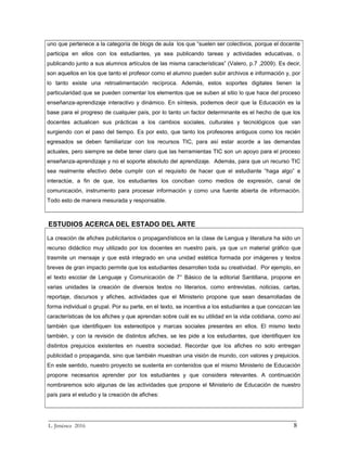 uno que pertenece a la categoría de blogs de aula los que “suelen ser colectivos, porque el docente
participa en ellos con los estudiantes, ya sea publicando tareas y actividades educativas, o
publicando junto a sus alumnos artículos de las misma características” (Valero, p.7 ,2009). Es decir,
son aquellos en los que tanto el profesor como el alumno pueden subir archivos e información y, por
lo tanto existe una retroalimentación recíproca. Además, estos soportes digitales tienen la
particularidad que se pueden comentar los elementos que se suben al sitio lo que hace del proceso
enseñanza-aprendizaje interactivo y dinámico. En síntesis, podemos decir que la Educación es la
base para el progreso de cualquier país, por lo tanto un factor determinante es el hecho de que los
docentes actualicen sus prácticas a los cambios sociales, culturales y tecnológicos que van
surgiendo con el paso del tiempo. Es por esto, que tanto los profesores antiguos como los recién
egresados se deben familiarizar con los recursos TIC, para así estar acorde a las demandas
actuales, pero siempre se debe tener claro que las herramientas TIC son un apoyo para el proceso
enseñanza-aprendizaje y no el soporte absoluto del aprendizaje. Además, para que un recurso TIC
sea realmente efectivo debe cumplir con el requisito de hacer que el estudiante “haga algo” e
interactúe, a fin de que, los estudiantes los conciban como medios de expresión, canal de
comunicación, instrumento para procesar información y como una fuente abierta de información.
Todo esto de manera mesurada y responsable.
ESTUDIOS ACERCA DEL ESTADO DEL ARTE
La creación de afiches publicitarios o propagandísticos en la clase de Lengua y literatura ha sido un
recurso didáctico muy utilizado por los docentes en nuestro país, ya que un material gráfico que
trasmite un mensaje y que está integrado en una unidad estética formada por imágenes y textos
breves de gran impacto permite que los estudiantes desarrollen toda su creatividad. Por ejemplo, en
el texto escolar de Lenguaje y Comunicación de 7° Básico de la editorial Santillana, propone en
varias unidades la creación de diversos textos no literarios, como entrevistas, noticias, cartas,
reportaje, discursos y afiches, actividades que el Ministerio propone que sean desarrolladas de
forma individual o grupal. Por su parte, en el texto, se incentiva a los estudiantes a que conozcan las
características de los afiches y que aprendan sobre cuál es su utilidad en la vida cotidiana, como así
también que identifiquen los estereotipos y marcas sociales presentes en ellos. El mismo texto
también, y con la revisión de distintos afiches, se les pide a los estudiantes, que identifiquen los
distintos prejuicios existentes en nuestra sociedad. Recordar que los afiches no solo entregan
publicidad o propaganda, sino que también muestran una visión de mundo, con valores y prejuicios.
En este sentido, nuestro proyecto se sustenta en contenidos que el mismo Ministerio de Educación
propone necesarios aprender por los estudiantes y que considera relevantes. A continuación
nombraremos solo algunas de las actividades que propone el Ministerio de Educación de nuestro
país para el estudio y la creación de afiches:
_________________________________________________________________________
L. Jiménez 2016 8
 
