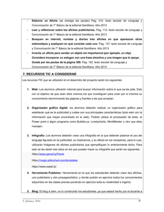 - Elaborar un Afiche (se entrega las pautas) Pag. 310. texto escolar de Lenguaje y
Comunicación de 7° Básico de la editorial Santillana. Año 2013
- Leer y reflexionar sobre los afiches publicitarios, Pag. 112. texto escolar de Lenguaje y
Comunicación de 7° Básico de la editorial Santillana. Año 2013
- Busquen en internet, revistas y diarios tres afiches en que aparezcan otros
estereotipos y expliquen en qué consiste cada uno. Pag. 137. texto escolar de Lenguaje
y Comunicación de 7° Básico de la editorial Santillana. Año 2013
- Inventa un afiche para vender un objeto sin importancia (por ejemplo, un clip).
Considera incorporar un eslogan con una frase atractiva y una imagen que lo apoye.
Guíate por las pautas de la página 309. Pag. 152. texto escolar de Lenguaje y
Comunicación de 7° Básico de la editorial Santillana. Año 2013
7. RECURSOS TIC A CONSIDERAR
Los recursos TIC que se utilizarán en el desarrollo del proyecto serán los siguientes:
1. Web: Los alumnos utilizarán internet para buscar información sobre lo que se les pide. Esto
con el objetivo de que sean ellos mismos los que investiguen para crear por sí mismos su
conocimiento discriminando las páginas y fuentes a las que accedan.
2. Organizador gráfico digital: los alumnos deberán realizar un organizador gráfico para
establecer qué es la publicidad y cuáles son sus principales características (todo esto con la
información que hayan encontrado en la web). Podrán utilizar el procesador de texto, el
Power point o algún programa como Bubble.us, Lovelycharts, MindMeister u otro que ellos
manejen.
3. Infografía: Los alumnos deberán crear una Infografía en la que deberán plasmar el uso del
lenguaje figurado en la publicidad, su implicancia, y su efecto en los receptores, para lo cual,
utilizarán imágenes de afiches publicitarios que ejemplifiquen lo anteriormente dicho. Para
esto se les darán tres sitios en los que pueden hacer su infografía que serán los siguientes:
https://www.genial.ly/Panel
https://magic.piktochart.com/templates
https://www.easel.ly/
4. Herramienta Publisher: Herramienta en la que los estudiantes deberán crear dos afiches,
uno publicitario y otro propagandístico, y donde podrán en ejercicio todos los conocimientos
adquiridos en las clases previas poniendo en ejercicio toda su creatividad e ingenio.
5. Blog: El blog si bien, no lo construirán los estudiantes, ya que estará hecho por el docente a
_________________________________________________________________________
L. Jiménez 2016 9
 