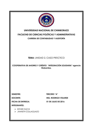 UNIVERSIDAD NACIONAL DE CHIMBORAZO
FACULTAD DE CIENCIAS POLÍTICAS Y ADMINISTRATIVAS
CARRERA DE CONTABILIDAD Y AUDITORÍA
TEMA: UNIDAD 2, CASO PRÁCTICO
COOPERATIVA DE AHORRO Y CRÉDITO “INTEGRACIÓN SOLIDARIA” agencia
Riobamba.
SEMESTRE: TERCERO “A”
DOCENTE: ING. RODRIGO VELARDE
FECHA DE ENTREGA: 01 DE JULIO DE 2016
INTEGRANTES:
 ESTHER DUCHI
 JANNETH COLLAGUAZO
 