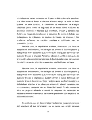 condiciones de trabajo impuestas por él, pero es éste quien debe garantizar
que tales tareas se lleven a cabo con el menor riesgo de sufrir un daño
posible. En este contexto, el Diccionario de Prevención de Riesgos
Laborales (2010) define la seguridad en el trabajo como: Conjunto de
disciplinas científicas y técnicas que identifican, evalúan y controlan los
factores de riesgo relacionados con la estructura del centro de trabajo, sus
instalaciones, las máquinas, los equipos de trabajo, los procesos y los
productos, señalando las medidas colectivas o individuales para su
prevención. (p. s/n).
De esta forma, la seguridad es entonces, una medida que debe ser
adoptada en toda empresa, con el objeto de prevenir a sus trabajadores y
trabajadoras de los accidentes que pueden sufrir en el puesto de trabajo o en
cualquier área de la empresa. Así como, adaptar el comité de delegados de
prevención a las condiciones laborales de los trabajadores/as, para cumplir
de esta forma con los principios ergonómicos establecidos en las leyes.
De esta forma, la seguridad es entonces, una medida que debe ser
adoptada en toda empresa, con el objeto de prevenir a sus trabajadores y
trabajadoras de los accidentes que pueden sufrir en el puesto de trabajo o en
cualquier área de la empresa que pueden sufrir en el puesto de trabajo o en
cualquier área de la empresa, físico y práctico para que los trabajadores y
trabajadoras adscritos a los planes de prevención laboral, consoliden sus
conocimientos y destrezas para su desarrollo integral. Por ello, cuando se
inicia un proyecto referente al comité de delegados de prevención, es
necesario observar la existencia de sistemas preventivos con respecto a los
accidentes laborales.
Es evidente, que en determinadas instalaciones independientemente
del organismo al que pertenezcan, no se cuenta con ningún personal
11
 