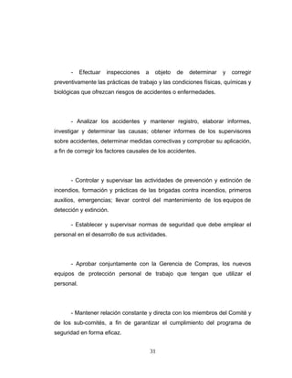 - Efectuar inspecciones a objeto de determinar y corregir
preventivamente las prácticas de trabajo y las condiciones físicas, químicas y
biológicas que ofrezcan riesgos de accidentes o enfermedades.
- Analizar los accidentes y mantener registro, elaborar informes,
investigar y determinar las causas; obtener informes de los supervisores
sobre accidentes, determinar medidas correctivas y comprobar su aplicación,
a fin de corregir los factores causales de los accidentes.
- Controlar y supervisar las actividades de prevención y extinción de
incendios, formación y prácticas de las brigadas contra incendios, primeros
auxilios, emergencias; llevar control del mantenimiento de los equipos de
detección y extinción.
- Establecer y supervisar normas de seguridad que debe emplear el
personal en el desarrollo de sus actividades.
- Aprobar conjuntamente con la Gerencia de Compras, los nuevos
equipos de protección personal de trabajo que tengan que utilizar el
personal.
- Mantener relación constante y directa con los miembros del Comité y
de los sub-comités, a fin de garantizar el cumplimiento del programa de
seguridad en forma eficaz.
31
 