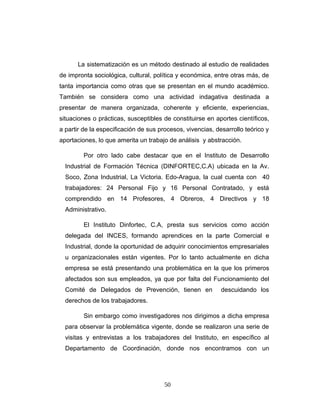 La sistematización es un método destinado al estudio de realidades
de impronta sociológica, cultural, política y económica, entre otras más, de
tanta importancia como otras que se presentan en el mundo académico.
También se considera como una actividad indagativa destinada a
presentar de manera organizada, coherente y eficiente, experiencias,
situaciones o prácticas, susceptibles de constituirse en aportes científicos,
a partir de la especificación de sus procesos, vivencias, desarrollo teórico y
aportaciones, lo que amerita un trabajo de análisis y abstracción.
Por otro lado cabe destacar que en el Instituto de Desarrollo
Industrial de Formación Técnica (DINFORTEC,C.A) ubicada en la Av.
Soco, Zona Industrial, La Victoria. Edo-Aragua, la cual cuenta con 40
trabajadores: 24 Personal Fijo y 16 Personal Contratado, y está
comprendido en 14 Profesores, 4 Obreros, 4 Directivos y 18
Administrativo.
El Instituto Dinfortec, C.A, presta sus servicios como acción
delegada del INCES, formando aprendices en la parte Comercial e
Industrial, donde la oportunidad de adquirir conocimientos empresariales
u organizacionales están vigentes. Por lo tanto actualmente en dicha
empresa se está presentando una problemática en la que los primeros
afectados son sus empleados, ya que por falta del Funcionamiento del
Comité de Delegados de Prevención, tienen en descuidando los
derechos de los trabajadores.
Sin embargo como investigadores nos dirigimos a dicha empresa
para observar la problemática vigente, donde se realizaron una serie de
visitas y entrevistas a los trabajadores del Instituto, en específico al
Departamento de Coordinación, donde nos encontramos con un
50
 