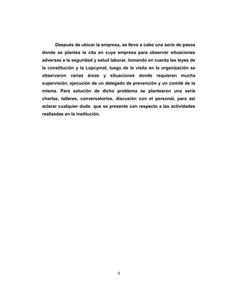 Después de ubicar la empresa, se llevo a cabo una serie de pasos
donde se plantea la cita en cuya empresa para observar situaciones
adversas a la seguridad y salud laborar, tomando en cuenta las leyes de
la constitución y la Lopcymat, luego de la visita en la organización se
observaron varias áreas y situaciones donde requieren mucha
supervisión, ejecución de un delegado de prevención y un comité de la
misma. Para solución de dicho problema se plantearon una serie
charlas, talleres, conversatorios, discusión con el personal, para así
aclarar cualquier duda que se presente con respecto a las actividades
realizadas en la institución.
9
 