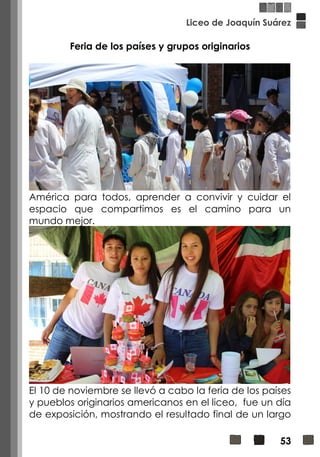 Liceo de Joaquín Suárez
53
Feria de los países y grupos originarios
América para todos, aprender a convivir y cuidar el
espacio que compartimos es el camino para un
mundo mejor.
El 10 de noviembre se llevó a cabo la feria de los países
y pueblos originarios americanos en el liceo, fue un día
de exposición, mostrando el resultado final de un largo
 