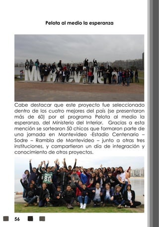 56
Pelota al medio la esperanza
Cabe destacar que este proyecto fue seleccionado
dentro de los cuatro mejores del país (se presentaron
más de 60) por el programa Pelota al medio la
esperanza, del Ministerio del Interior. Gracias a esta
mención se sortearon 50 chicos que formaron parte de
una jornada en Montevideo -Estadio Centenario –
Sodre – Rambla de Montevideo – junto a otras tres
instituciones, y compartieron un día de integración y
conocimiento de otros proyectos.
 