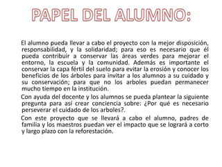 El alumno pueda llevar a cabo el proyecto con la mejor disposición,
responsabilidad, y la solidaridad; para eso es necesario que él
pueda contribuir a conservar las áreas verdes para mejorar el
entorno, la escuela y la comunidad. Además es importante el
conservar la capa fértil del suelo para evitar la erosión y conocer los
beneficios de los árboles para invitar a los alumnos a su cuidado y
su conservación; para que no los arboles puedan permanecer
mucho tiempo en la institución.
Con ayuda del docente y los alumnos se pueda plantear la siguiente
pregunta para así crear conciencia sobre: ¿Por qué es necesario
perseverar el cuidado de los arboles?.
Con este proyecto que se llevará a cabo el alumno, padres de
familia y los maestros puedan ver el impacto que se logrará a corto
y largo plazo con la reforestación.
 