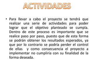 • Para llevar a cabo el proyecto se tendrá que
realizar una serie de actividades para poder
lograr que el objetivo planteado se cumpla.
Dentro de este proceso es importante que se
realice paso por paso, puesto que de esta forma
se podrán obtener los resultados esperados, ya
que por lo contrario se podría perder el control
de ellas y como consecuencia el proyecto a
implementar no cumpliría con su finalidad de la
forma deseada.
 