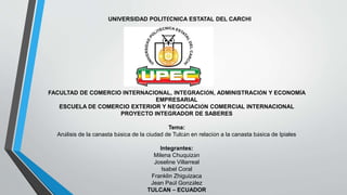 UNIVERSIDAD POLITÉCNICA ESTATAL DEL CARCHI
FACULTAD DE COMERCIO INTERNACIONAL, INTEGRACIÓN, ADMINISTRACIÓN Y ECONOMÍA
EMPRESARIAL
ESCUELA DE COMERCIO EXTERIOR Y NEGOCIACIÓN COMERCIAL INTERNACIONAL
PROYECTO INTEGRADOR DE SABERES
Tema:
Análisis de la canasta básica de la ciudad de Tulcán en relación a la canasta básica de Ipiales
Integrantes:
Milena Chuquizán
Joseline Villarreal
Isabel Coral
Franklin Zhiguizaca
Jean Paúl González
TULCAN – ECUADOR
 