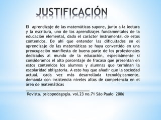 El aprendizaje de las matemáticas supone, junto a la lectura
y la escritura, uno de los aprendizajes fundamentales de la
educación elemental, dado el carácter instrumental de estos
contenidos. De ahí que entender las dificultades en el
aprendizaje de las matemáticas se haya convertido en una
preocupación manifiesta de buena parte de los profesionales
dedicados al mundo de la educación, especialmente si
consideramos el alto porcentaje de fracaso que presentan en
estos contenidos los alumnos y alumnas que terminan la
escolaridad obligatoria. A esto hay que añadir que la sociedad
actual, cada vez más desarrollada tecnológicamente,
demanda con insistencia niveles altos de competencia en el
área de matemáticas
______________________________
Revista. psicopedagogía. vol.23 no.71 São Paulo 2006
 