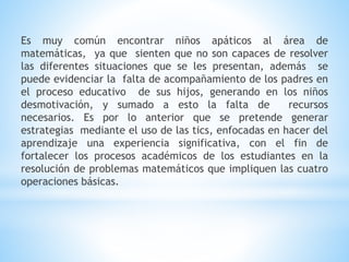 Es muy común encontrar niños apáticos al área de
matemáticas, ya que sienten que no son capaces de resolver
las diferentes situaciones que se les presentan, además se
puede evidenciar la falta de acompañamiento de los padres en
el proceso educativo de sus hijos, generando en los niños
desmotivación, y sumado a esto la falta de recursos
necesarios. Es por lo anterior que se pretende generar
estrategias mediante el uso de las tics, enfocadas en hacer del
aprendizaje una experiencia significativa, con el fin de
fortalecer los procesos académicos de los estudiantes en la
resolución de problemas matemáticos que impliquen las cuatro
operaciones básicas.
 