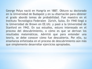 George Polya nació en Hungría en 1887. Obtuvo su doctorado
en la Universidad de Budapest y en su disertación para obtener
el grado abordó temas de probabilidad. Fue maestro en el
Instituto Tecnológico Federalen Zúrich, Suiza. En 1940 llegó a
la Universidad de Brown en EE.UU. y pasó a la Universidad de
Stanford en 1942. En sus estudios, estuvo interesado en el
proceso del descubrimiento, o cómo es que se derivan los
resultados matemáticos. Advirtió que para entender una
teoría, se debe conocer cómo fue descubierta. Por ello, su
enseñanza enfatizaba en el proceso de descubrimiento aún más
que simplemente desarrollar ejercicios apropiados.
 