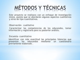 Este proyecto se realizara con un enfoque de investigación
mixta, puesto que se abordarán algunos aspectos cualitativos
y otros de tipo cuantitativos.
Observación- cualitativo
Caracterizar las competencias de los educandos, tomar
información y registrarla para su posterior análisis.
Encuesta- cuantitativo
Identificar con más exactitud las principales falencias que
presentan los educandos mediante un cuestionario
previamente elaborado .
 