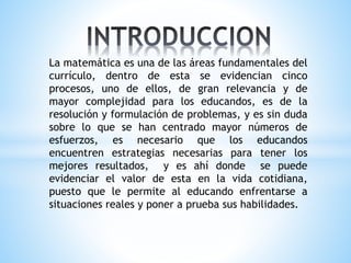La matemática es una de las áreas fundamentales del
currículo, dentro de esta se evidencian cinco
procesos, uno de ellos, de gran relevancia y de
mayor complejidad para los educandos, es de la
resolución y formulación de problemas, y es sin duda
sobre lo que se han centrado mayor números de
esfuerzos, es necesario que los educandos
encuentren estrategias necesarias para tener los
mejores resultados, y es ahí donde se puede
evidenciar el valor de esta en la vida cotidiana,
puesto que le permite al educando enfrentarse a
situaciones reales y poner a prueba sus habilidades.
 