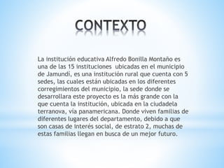 La institución educativa Alfredo Bonilla Montaño es
una de las 15 instituciones ubicadas en el municipio
de Jamundí, es una institución rural que cuenta con 5
sedes, las cuales están ubicadas en los diferentes
corregimientos del municipio, la sede donde se
desarrollara este proyecto es la más grande con la
que cuenta la institución, ubicada en la ciudadela
terranova, vía panamericana. Donde viven familias de
diferentes lugares del departamento, debido a que
son casas de interés social, de estrato 2, muchas de
estas familias llegan en busca de un mejor futuro.
 