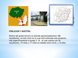 POBLACION Y MUESTRA.
Dentro del grado tercero se atiende aproximadamente 180
estudiantes, es este nivel en el cual está enfocado este proyecto,
más específicamente el grado 3°-D. el cual cuenta con 36
estudiantes, 19 niños y 17 niñas en edades entre los 8, y 10 años
 