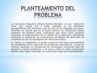 La institución Educativa Alfredo Bonilla Montaño es una institución
rural, que cuenta con 5 sedes ubicadas en los diferentes
corregimientos del municipio, una de ellas en la ciudadela terranova.
Teniendo en cuenta que en el grado tercero los estudiantes deben
presentar las pruebas saber, evaluación que tiene como propósito
contribuir al mejoramiento de la calidad de la educación colombiana
mediante la realización de evaluaciones periódicas del desarrollo de
competencias de los estudiantes de educación básica.
Al realizar un diagnóstico se puede evidenciar las fallas que presentan
los estudiantes en la resolución de problemas matemáticos., ya que en
muchas ocasiones no encuentran las estrategias necesarias para dar
solución a ciertos problemas, y se suma a estos la mala comprensión
lectora, para lograr entender con exactitud lo que se le está pidiendo
 