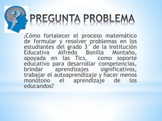¿Cómo fortalecer el proceso matemático
de formular y resolver problemas en los
estudiantes del grado 3° de la Institución
Educativa Alfredo Bonilla Montaño,
apoyada en las Tics, como soporte
educativo para desarrollar competencias,
brindar aprendizajes significativos,
trabajar el autoaprendizaje y hacer menos
monótono el aprendizaje de los
educandos?
 