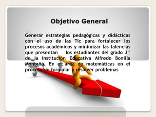 Generar estrategias pedagógicas y didácticas
con el uso de las Tic para fortalecer los
procesos académicos y minimizar las falencias
que presentan los estudiantes del grado 3°
de la Institución Educativa Alfredo Bonilla
Montaño. En el área de matemáticas en el
proceso de formular y resolver problemas
 
