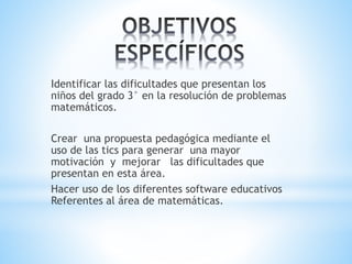 Identificar las dificultades que presentan los
niños del grado 3° en la resolución de problemas
matemáticos.
Crear una propuesta pedagógica mediante el
uso de las tics para generar una mayor
motivación y mejorar las dificultades que
presentan en esta área.
Hacer uso de los diferentes software educativos
Referentes al área de matemáticas.
 