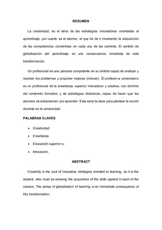 RESUMEN
La creatividad, es el alma de las estrategias innovadoras orientadas al
aprendizaje, por cuanto es el alumno, el que ha de ir mostrando la adquisición
de las competencias convenidas en cada una de las carreras. El sentido de
globalización del aprendizaje es una consecuencia inmediata de esta
transformación.
Un profesional es una persona competente en su ámbito capaz de analizar y
resolver los problemas y proponer mejoras (innovar). El profesor-a universitario
es un profesional de la enseñanza superior innovadora y creativa, con dominio
del contenido formativo y de estrategias didácticas, capaz de hacer que los
alumnos se entusiasmen por aprender. Esta sería la clave para plantear la acción
docente en la universidad.
PALABRAS CLAVES
 Creatividad
 Enseñanza
 Educación superior e,
 Innovación.
ABSTRACT
Creativity is the soul of innovative strategies oriented to learning, as it is the
student, who must be showing the acquisition of the skills agreed in each of the
careers. The sense of globalization of learning is an immediate consequence of
this transformation.
 