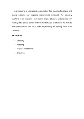 A professional is a competent person in their field capable of analyzing and
solving problems and proposing improvements (innovate). The university
teacher-a is an innovative and creative higher education professional, with
mastery of the training content and didactic strategies, able to make the students
enthusiastic to learn. This would be the key to raising the teaching action in the
university.
KEYWORDS
 Creativity
 Teaching
 Higher education and,
 Innovation.
 