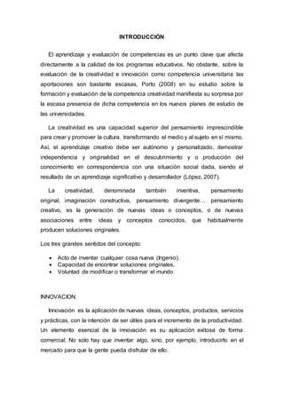INTRODUCCIÓN
El aprendizaje y evaluación de competencias es un punto clave que afecta
directamente a la calidad de los programas educativos. No obstante, sobre la
evaluación de la creatividad e innovación como competencia universitaria las
aportaciones son bastante escasas, Porto (2008) en su estudio sobre la
formación y evaluación de la competencia creatividad manifiesta su sorpresa por
la escasa presencia de dicha competencia en los nuevos planes de estudio de
las universidades.
La creatividad es una capacidad superior del pensamiento imprescindible
para crear y promover la cultura, transformando el medio y al sujeto en sí mismo.
Así, el aprendizaje creativo debe ser autónomo y personalizado, demostrar
independencia y originalidad en el descubrimiento y o producción del
conocimiento en correspondencia con una situación social dada, siendo el
resultado de un aprendizaje significativo y desarrollador (López, 2007).
La creatividad, denominada también inventiva, pensamiento
original, imaginación constructiva, pensamiento divergente… pensamiento
creativo, es la generación de nuevas ideas o conceptos, o de nuevas
asociaciones entre ideas y conceptos conocidos, que habitualmente
producen soluciones originales.
Los tres grandes sentidos del concepto:
 Acto de inventar cualquier cosa nueva (Ingenio).
 Capacidad de encontrar soluciones originales.
 Voluntad de modificar o transformar el mundo
INNOVACION:
Innovación es la aplicación de nuevas ideas, conceptos, productos, servicios
y prácticas, con la intención de ser útiles para el incremento de la productividad.
Un elemento esencial de la innovación es su aplicación exitosa de forma
comercial. No solo hay que inventar algo, sino, por ejemplo, introducirlo en el
mercado para que la gente pueda disfrutar de ello.
 