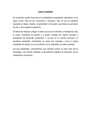 CONCLUSIONES
En conclusión podría decir que en la actualidad al estudiante universitario se le
exige mucho más de ser memorista o mecánico. Hoy en día se pretende
despertar el deseo creativo, emprendedor e innovador que todas las personas
de una u otra magnitud poseemos.
El deseo de destacar y llegar al éxito es que nos ha llevado a manejarnos bajo
la nueva modalidad de estudio y a querer manejar las nuevas técnicas y
estrategias de desarrollo profesional. Y es que en mi opinión personal, un
excelente estudiante universitario es aquel que investiga y crea fu propia
modalidad de estudio y no se conforma con lo aprendido en cuatro paredes.
Así que estudiantes…demostremos que nosotros vamos un paso más que la
tecnología y los nuevos métodos y que podemos englobar la educación con la
creatividad e innovación.
 