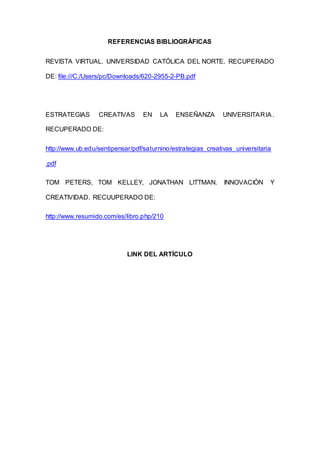 REFERENCIAS BIBLIOGRÁFICAS
REVISTA VIRTUAL. UNIVERSIDAD CATÓLICA DEL NORTE. RECUPERADO
DE: file:///C:/Users/pc/Downloads/620-2955-2-PB.pdf
ESTRATEGIAS CREATIVAS EN LA ENSEÑANZA UNIVERSITARIA.
RECUPERADO DE:
http://www.ub.edu/sentipensar/pdf/saturnino/estrategias_creativas_universitaria
.pdf
TOM PETERS, TOM KELLEY, JONATHAN LITTMAN. INNOVACIÓN Y
CREATIVIDAD. RECUUPERADO DE:
http://www.resumido.com/es/libro.php/210
LINK DEL ARTÍCULO
 