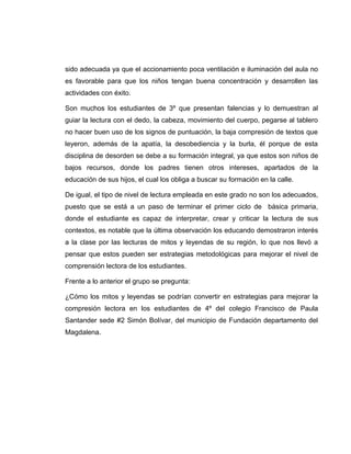 sido adecuada ya que el accionamiento poca ventilación e iluminación del aula no
es favorable para que los niños tengan buena concentración y desarrollen las
actividades con éxito.
Son muchos los estudiantes de 3º que presentan falencias y lo demuestran al
guiar la lectura con el dedo, la cabeza, movimiento del cuerpo, pegarse al tablero
no hacer buen uso de los signos de puntuación, la baja compresión de textos que
leyeron, además de la apatía, la desobediencia y la burla, él porque de esta
disciplina de desorden se debe a su formación integral, ya que estos son niños de
bajos recursos, donde los padres tienen otros intereses, apartados de la
educación de sus hijos, el cual los obliga a buscar su formación en la calle.
De igual, el tipo de nivel de lectura empleada en este grado no son los adecuados,
puesto que se está a un paso de terminar el primer ciclo de básica primaria,
donde el estudiante es capaz de interpretar, crear y criticar la lectura de sus
contextos, es notable que la última observación los educando demostraron interés
a la clase por las lecturas de mitos y leyendas de su región, lo que nos llevó a
pensar que estos pueden ser estrategias metodológicas para mejorar el nivel de
comprensión lectora de los estudiantes.
Frente a lo anterior el grupo se pregunta:
¿Cómo los mitos y leyendas se podrían convertir en estrategias para mejorar la
compresión lectora en los estudiantes de 4º del colegio Francisco de Paula
Santander sede #2 Simón Bolívar, del municipio de Fundación departamento del
Magdalena.
 