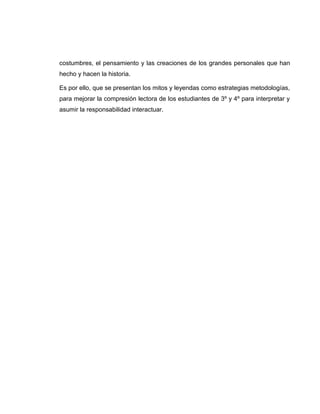 costumbres, el pensamiento y las creaciones de los grandes personales que han
hecho y hacen la historia.
Es por ello, que se presentan los mitos y leyendas como estrategias metodologías,
para mejorar la compresión lectora de los estudiantes de 3º y 4º para interpretar y
asumir la responsabilidad interactuar.
 