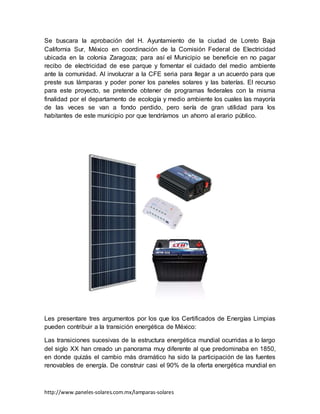 http://www.paneles-solares.com.mx/lamparas-solares
Se buscara la aprobación del H. Ayuntamiento de la ciudad de Loreto Baja
California Sur, México en coordinación de la Comisión Federal de Electricidad
ubicada en la colonia Zaragoza; para así el Municipio se beneficie en no pagar
recibo de electricidad de ese parque y fomentar el cuidado del medio ambiente
ante la comunidad. Al involucrar a la CFE seria para llegar a un acuerdo para que
preste sus lámparas y poder poner los paneles solares y las baterías. El recurso
para este proyecto, se pretende obtener de programas federales con la misma
finalidad por el departamento de ecología y medio ambiente los cuales las mayoría
de las veces se van a fondo perdido, pero sería de gran utilidad para los
habitantes de este municipio por que tendríamos un ahorro al erario público.
Les presentare tres argumentos por los que los Certificados de Energías Limpias
pueden contribuir a la transición energética de México:
Las transiciones sucesivas de la estructura energética mundial ocurridas a lo largo
del siglo XX han creado un panorama muy diferente al que predominaba en 1850,
en donde quizás el cambio más dramático ha sido la participación de las fuentes
renovables de energía. De construir casi el 90% de la oferta energética mundial en
 