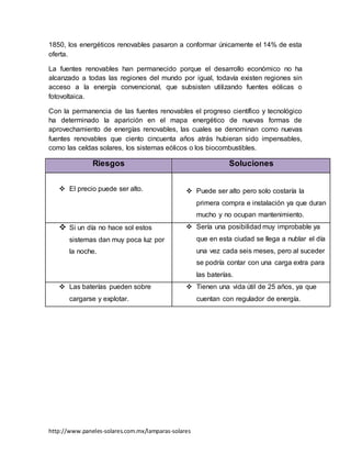 http://www.paneles-solares.com.mx/lamparas-solares
1850, los energéticos renovables pasaron a conformar únicamente el 14% de esta
oferta.
La fuentes renovables han permanecido porque el desarrollo económico no ha
alcanzado a todas las regiones del mundo por igual, todavía existen regiones sin
acceso a la energía convencional, que subsisten utilizando fuentes eólicas o
fotovoltaica.
Con la permanencia de las fuentes renovables el progreso científico y tecnológico
ha determinado la aparición en el mapa energético de nuevas formas de
aprovechamiento de energías renovables, las cuales se denominan como nuevas
fuentes renovables que ciento cincuenta años atrás hubieran sido impensables,
como las celdas solares, los sistemas eólicos o los biocombustibles.
Riesgos Soluciones
 El precio puede ser alto.  Puede ser alto pero solo costaría la
primera compra e instalación ya que duran
mucho y no ocupan mantenimiento.
 Si un día no hace sol estos
sistemas dan muy poca luz por
la noche.
 Sería una posibilidad muy improbable ya
que en esta ciudad se llega a nublar el día
una vez cada seis meses, pero al suceder
se podría contar con una carga extra para
las baterías.
 Las baterías pueden sobre
cargarse y explotar.
 Tienen una vida útil de 25 años, ya que
cuentan con regulador de energía.
 