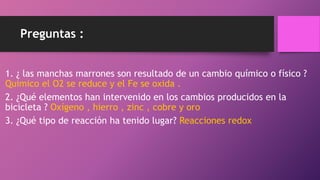 Preguntas :
1. ¿ las manchas marrones son resultado de un cambio químico o físico ?
Químico el O2 se reduce y el Fe se oxida .
2. ¿Qué elementos han intervenido en los cambios producidos en la
bicicleta ? Oxígeno , hierro , zinc , cobre y oro
3. ¿Qué tipo de reacción ha tenido lugar? Reacciones redox
 