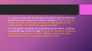 • 5. ¿Cómo se evita que las bicicletas les pase lo que se menciona
en el texto que le ocurrió a la del tío enrique ? Cada vez que se
limpie en grasa la bicicleta o cuando se moje secarla lo mas
rápido posible y no dejarla en lugares húmedos .
• 4. Si las partes metálicas de la bicicleta son de hierro , ¿Cuál es
la reacción que se llevó a cabo ? Cuando se humedece el proceso
de oxidación comienza a ocurrir . Debido a que el aire tiene
humedad incluso si no hay agua añadida al metal
 