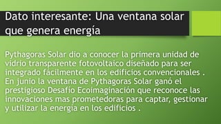 Dato interesante: Una ventana solar
que genera energía
Pythagoras Solar dio a conocer la primera unidad de
vidrio transparente fotovoltaico diseñado para ser
integrado fácilmente en los edificios convencionales .
En junio la ventana de Pythagoras Solar ganó el
prestigioso Desafío Ecoimaginación que reconoce las
innovaciones mas prometedoras para captar, gestionar
y utilizar la energía en los edificios .
 
