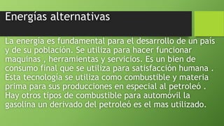 Energías alternativas
La energía es fundamental para el desarrollo de un país
y de su población. Se utiliza para hacer funcionar
maquinas , herramientas y servicios. Es un bien de
consumo final que se utiliza para satisfacción humana .
Esta tecnología se utiliza como combustible y materia
prima para sus producciones en especial al petroleó .
Hay otros tipos de combustible para automóvil la
gasolina un derivado del petroleó es el mas utilizado.
 
