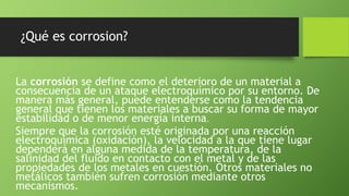 ¿Qué es corrosion?
La corrosión se define como el deterioro de un material a
consecuencia de un ataque electroquímico por su entorno. De
manera más general, puede entenderse como la tendencia
general que tienen los materiales a buscar su forma de mayor
estabilidad o de menor energía interna.
Siempre que la corrosión esté originada por una reacción
electroquímica (oxidación), la velocidad a la que tiene lugar
dependerá en alguna medida de la temperatura, de la
salinidad del fluido en contacto con el metal y de las
propiedades de los metales en cuestión. Otros materiales no
metálicos también sufren corrosión mediante otros
mecanismos.
 