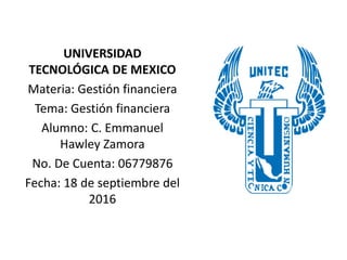 UNIVERSIDAD
TECNOLÓGICA DE MEXICO
Materia: Gestión financiera
Tema: Gestión financiera
Alumno: C. Emmanuel
Hawley Zamora
No. De Cuenta: 06779876
Fecha: 18 de septiembre del
2016
 