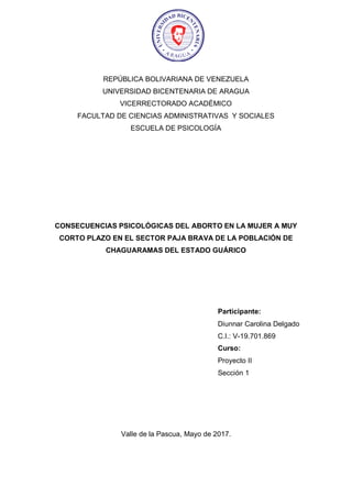 REPÚBLICA BOLIVARIANA DE VENEZUELA
UNIVERSIDAD BICENTENARIA DE ARAGUA
VICERRECTORADO ACADÉMICO
FACULTAD DE CIENCIAS ADMINISTRATIVAS Y SOCIALES
ESCUELA DE PSICOLOGÍA
CONSECUENCIAS PSICOLÓGICAS DEL ABORTO EN LA MUJER A MUY
CORTO PLAZO EN EL SECTOR PAJA BRAVA DE LA POBLACIÓN DE
CHAGUARAMAS DEL ESTADO GUÁRICO
Participante:
Diunnar Carolina Delgado
C.I.: V-19.701.869
Curso:
Proyecto II
Sección 1
Valle de la Pascua, Mayo de 2017.
 