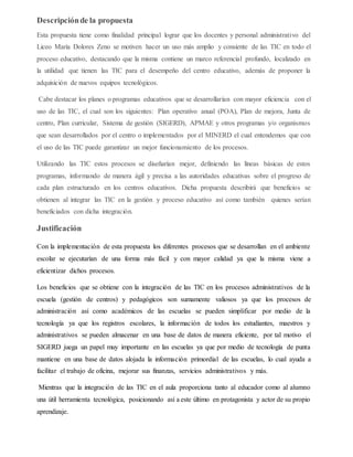 Descripciónde la propuesta
Esta propuesta tiene como finalidad principal lograr que los docentes y personal administrativo del
Liceo María Dolores Zeno se motiven hacer un uso más amplio y consiente de las TIC en todo el
proceso educativo, destacando que la misma contiene un marco referencial profundo, localizado en
la utilidad que tienen las TIC para el desempeño del centro educativo, además de proponer la
adquisición de nuevos equipos tecnológicos.
Cabe destacar los planes o programas educativos que se desarrollarían con mayor eficiencia con el
uso de las TIC, el cual son los siguientes: Plan operativo anual (POA), Plan de mejora, Junta de
centro, Plan curricular, Sistema de gestión (SIGERD), APMAE y otros programas y/o organismos
que sean desarrollados por el centro o implementados por el MINERD el cual entendemos que con
el uso de las TIC puede garantizar un mejor funcionamiento de los procesos.
Utilizando las TIC estos procesos se diseñarían mejor, definiendo las líneas básicas de estos
programas, informando de manera ágil y precisa a las autoridades educativas sobre el progreso de
cada plan estructurado en los centros educativos. Dicha propuesta describirá que beneficios se
obtienen al integrar las TIC en la gestión y proceso educativo así como también quienes serían
beneficiados con dicha integración.
Justificación
Con la implementación de esta propuesta los diferentes procesos que se desarrollan en el ambiente
escolar se ejecutarían de una forma más fácil y con mayor calidad ya que la misma viene a
eficientizar dichos procesos.
Los beneficios que se obtiene con la integración de las TIC en los procesos administrativos de la
escuela (gestión de centros) y pedagógicos son sumamente valiosos ya que los procesos de
administración así como académicos de las escuelas se pueden simplificar por medio de la
tecnología ya que los registros escolares, la información de todos los estudiantes, maestros y
administrativos se pueden almacenar en una base de datos de manera eficiente, por tal motivo el
SIGERD juega un papel muy importante en las escuelas ya que por medio de tecnología de punta
mantiene en una base de datos alojada la información primordial de las escuelas, lo cual ayuda a
facilitar el trabajo de oficina, mejorar sus finanzas, servicios administrativos y más.
Mientras que la integración de las TIC en el aula proporciona tanto al educador como al alumno
una útil herramienta tecnológica, posicionando así a este último en protagonista y actor de su propio
aprendizaje.
 