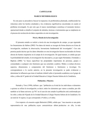 CAPITULO III
MARCO METODOLOGICO
En este paso se procederá a buscar la respuesta a la problemática planteada, estableciendo las
relaciones entre los hechos estudiados y las evidencias significativas encontradas en cuanto al
problema investigado. Es por esto que el marco metodológico constituye el momento técnico-
operacional donde se detalla el conjunto de métodos, técnicas e instrumentos que se emplearon en
el proceso de recolección de datos requeridos en esta investigación.
Nivel y Diseño de la Investigación
El presente estudio se realizó a través de una investigación de campo, ya que siguiendo
los lineamientos de Sabino (2002) “los datos de interés se recogen de forma directa en el área de
investigación, mediante la observación, herramienta fundamental del investigador”. Con esta
premisa puede decirse que los datos obtenidos en esta investigación fueron recolectados de forma
directa de fuentes originarias en el campo de la investigación. De igual manera, se señala que por
la profundidad del estudio, la investigación fue descriptiva, ya que según Hernández, Fernández y
Baptista (2006) “se busca especificar las propiedades importantes de personas, grupos o
comunidades o cualquier otro fenómeno que sea sometido a análisis. Miden o evalúan diversos
aspectos, dimensiones o componentes del fenómeno o fenómenos a investigar. En
correspondencia a lo escrito anterior, en la presente investigación se pudo evidenciar y
determinar la influencia que tiene el maltrato infantil sobre el promedio académico en el grupo de
niños y niñas del 4º grado de la Unidad Educativa Colegio Nuestra Señora de la Candelaria.
Población y Muestra
Hurtado y Toro (1998), definen que: “población es el total de los individuos o elementos
a quienes se refiere la investigación, es decir, todos los elementos que vamos a estudiar, por ello
también se le llama universo. (p.79)” en el caso de este estudio la población está conformada por
los niño y niñas del 4ºgrado de la Unidad Educativa Colegio Nuestra Señora de la Candelaria. En
un total de 16 sujetos, lo que corresponde a 9 niños y a 6 niñas.
Con respecto a la muestra según Balestrini (2006), señala que: “una muestra es una parte
representativa de una población, cuyas características deben producirse en ella, lo más
 